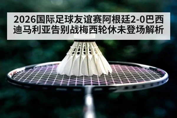 2026国际足球友谊赛阿根廷2-0巴西迪马利亚告别战梅西轮休未登场解析