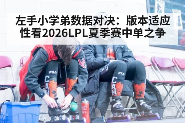 左手小学弟数据对决：版本适应性看2026LPL夏季赛中单之争